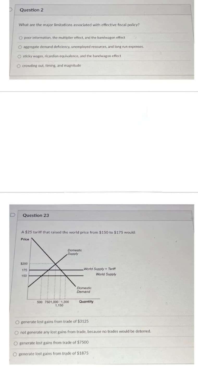 >
Question 2
What are the major limitations associated with effective fiscal policy?
O poor information, the multiplier effect, and the bandwagon effect
O aggregate demand deficiency, unemployed resources, and long run expenses.
O sticky wages, ricardian equivalence, and the bandwagon effect
O crowding out, timing, and magnitude
Question 23
A $25 tariff that raised the world price from $150 to $175 would:
Price
$200
175
150
Domestic
Supply
500 7501,000:1,300
1,150
World Supply + Tariff
World Supply
Domestic
Demand
Quantity
O generate lost gains from trade of $3125
not generate any lost gains from trade, because no trades would be deterred.
O generate lost gains from trade of $7500
O generate lost gains from trade of $1875