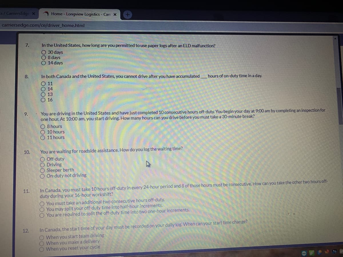 s/ CarriersEdge x
O Home - Longview Logistics - Carr X
carriersedge.com/ce/driver_home.html
In the United States, how long are you permitted to use paper logs after an ELD malfunction?
O 30 days
O 8 days
O 14 days
7.
8.
In both Canada and the United States, you cannot drive after you have accumulated
hours of on-duty time in a day.
O 11
O 14
O 13
O 16
You are driving in the United States and have just completed 10 consecutive hours off-duty. You begin your day at 9:00 am by completing an inspection for
one hour. At 10:00 am, you start driving. How many hours can you drive before you must take a 30-minute break?
O 8 hours
O 10 hours
11 hours
9.
You are waiting for roadside assistance. How do you log the waiting time?
O Off-duty
O Driving
O Sleeper berth
O On-duty not driving
10.
In Canada, you must take 10 hours off-duty in every 24-hour period and 8 of those hours must be consecutive. How can you take the other two hours off-
duty during your 16-hour workshift?
O You must take an additional two consecutive hours off-duty.
O You may split your off-duty time into half-hour increments.
O You are required to split the off-duty time into two one-hour increments.
11.
In Canada, the start time of your day must be recorded on your daily log. When can your start time change?
O When you start team driving
O When you make a delivery
O When you reset your cycle
12.

