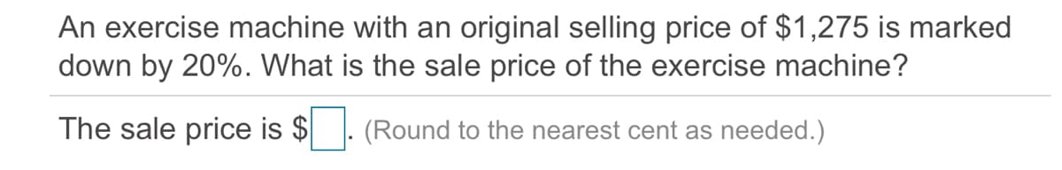 An exercise machine with an original selling price of $1,275 is marked
down by 20%. What is the sale price of the exercise machine?
The sale price is $
(Round to the nearest cent as needed.)
