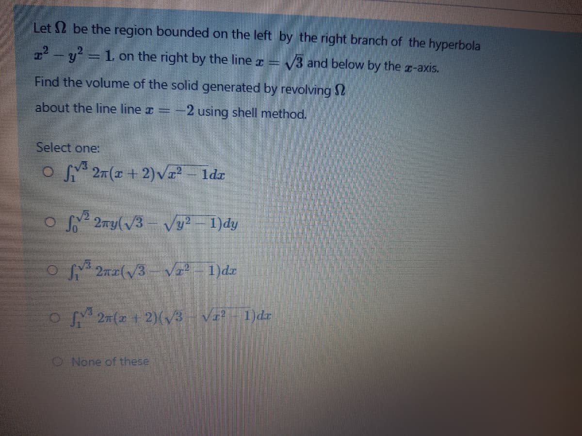 Let 2 be the region bounded on the left by the right branch of the hyperbola
2-y = 1 on the right by the line =
V3 and below by the z-axis.
Find the volume of the solid generated by revolving S2
about the line line =
2 using shell method.
Select one:
o 27(x + 2) V-
1dr
O 2 2my(v3-Vy-1)dy
2n2(V3- Va2-1)dz
27 (2+ 2)(/3- Va -1)dr
O None of tthese.
