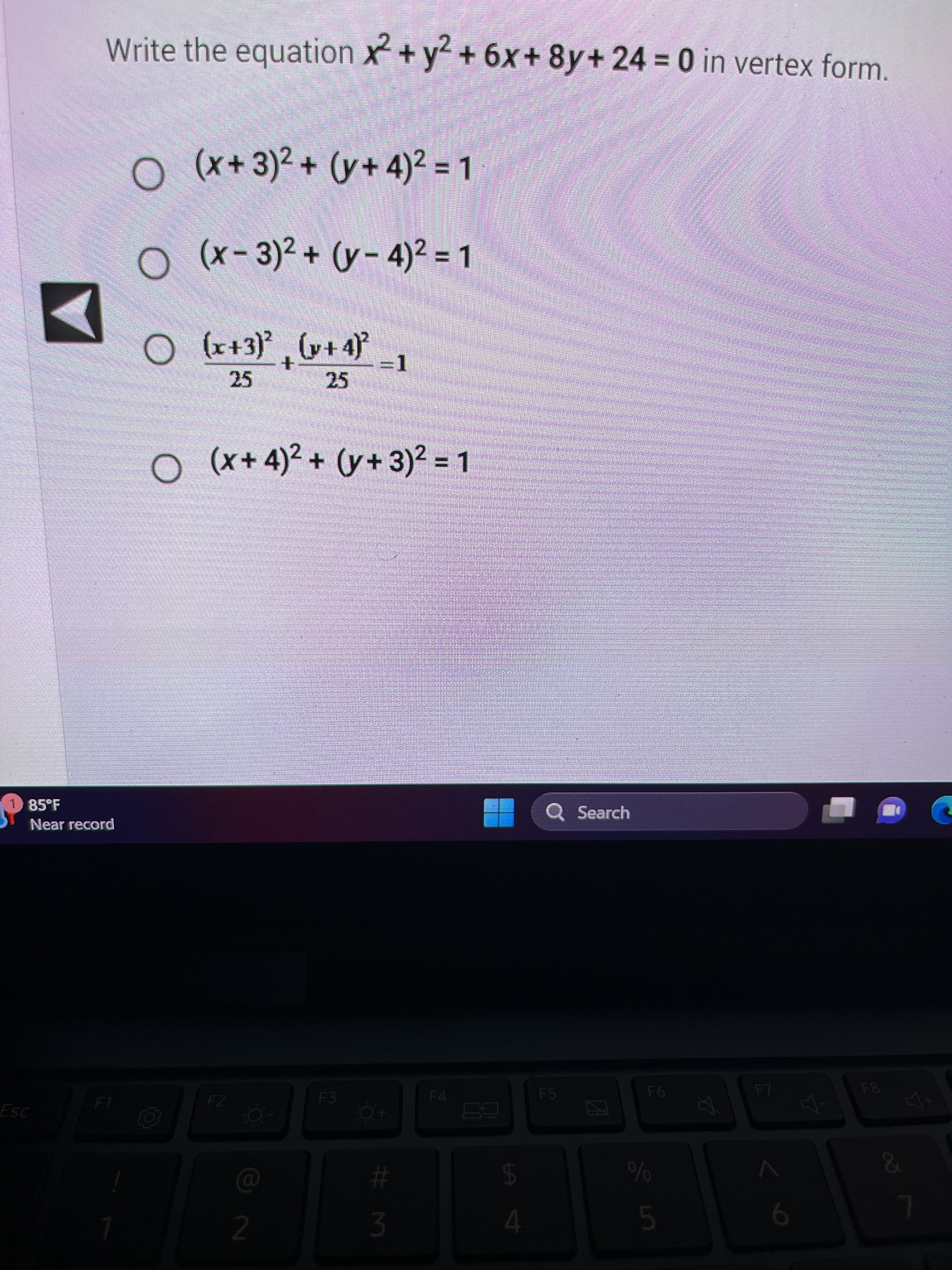 S
Write the equation x² + y² +6x+8y+ 24 = 0 in vertex form.
85°F
Near record
Esc
F1
O (x+3)² + (y+4)² = 1
O (x-3)²+(y-4)² = 1
○
(x+3)²(x+4)²
+
25
F2
25
O (x+4)² + (y + 3)² = 1
2
=1
F3
#M
3
F4
$
4
Q Search
F5
ZA
F6
%
5
X
F7
6
4-
銀行
&
7