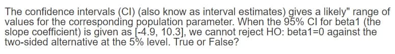 The confidence intervals (CI) (also know as interval estimates) gives a likely" range of
values for the corresponding population parameter. When the 95% Cl for beta1 (the
slope coefficient) is given as [-4.9, 10.3], we cannot reject HO: beta1=0 against the
two-sided alternative at the 5% level. True or False?
