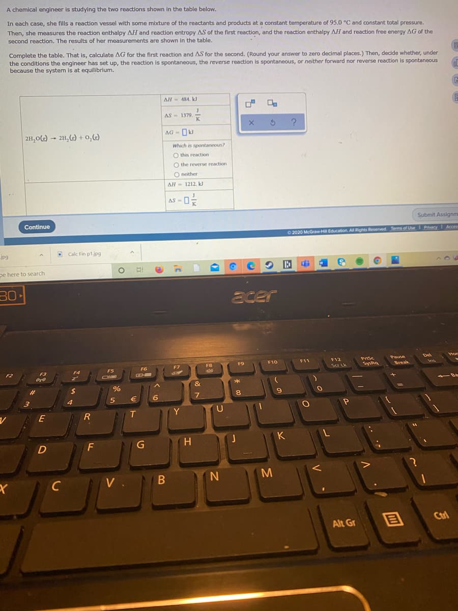 A chemical engineer is studying the two reactions shown in the table below.
In each case, she fills a reaction vessel with some mixture of the reactants and products at a constant temperature of 95.0 °C and constant total pressure.
Then, she measures the reaction enthalpy AH and reaction entropy AS of the first reaction, and the reaction enthalpy AH and reaction free energy AG of the
second reaction. The results of her measurements are shown in the table.
Complete the table. That is, calculate AG for the first reaction and AS for the second. (Round your answer to zero decimal places.) Then, decide whether, under
the conditions the engineer has set up, the reaction is spontaneous, the reverse reaction is spontaneous, or neither forward nor reverse reaction is spontaneous
because the system is at equilibrium.
AH- 484. kJ
AS - 1379. K
2H,0) – 21,(2) + 0,62)
AG - OkJ
Which is spontaneous?
O this reaction
O the reverse reaction
O neither
AH = 1212. kJ
AS
Continue
Submit Assignm
0 2020 McGrawHll Education. All Rights Reserved. Terms of Use I Privacy Acces
jpg
D Calc Fin p1.jpg
pe here to search
30•
acer
Del
F11
Prtsc
F12
sa Lk
F8
F9
F10
F5
F6
F7
SysRa
F2
F3
F4
z'
O
CD-
23
2$
%
8.
4
E
T
Y
H
K
F
M
C
目
Ctrl
Alt Gr
.. ·
