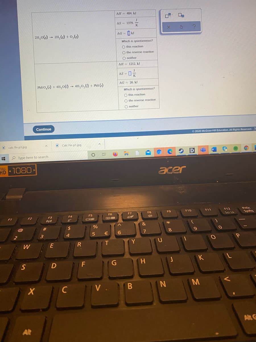 AH = 484. kJ
J
1379
AS
2H,02) – 2H,(2) + 0,k2)
AG = 0 kJ
Which is spontaneous?
O this reaction
O the reverse reaction
O neither
AH
1212. kJ
AS-
AG - 26. kJ
PbSo,() + 4H,0(1) → 4H,0,() + PbS (-)
Which is spontaneous?
O this reaction
O the reverse reaction
O neither
Continue
O 2020 McGraw-Hill Education. All Rights Reserved. Te
D calc fin p3.jpg
Calc Fin p1.jpg
Type here to search
FULL
HD 1080
acer
Prisc
SysRa
F7
F8
F9
F10
F11
F12
F5
F6
Scr Lk
F2
F3
F4
23
24
%
€
7
8.
2
3
4
Y
G
H.
K
M
C
V .
Alt G
Alt
