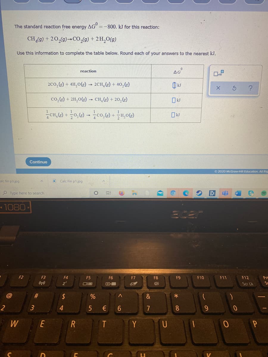 The standard reaction free energy AG" =-800. kJ for this reaction:
CH (g) + 20,(g)→CO,(g) + 2H,0(g)
Use this information to complete the table below. Round each of your answers to the nearest kJ.
reaction
AG
2co, (3) + 4H,0(2) → 2CH, (z) + 40, (3)
co,) + 2H,0(g) –- CH, (g) + 20, (g)
Continue
O 2020 McGraw-Hill Education. All Rig
alc fin p3.jpg
Calc Fin p1.jpg
O Type here to search
1080
Ecer
F2
F3
F4
F5
F6
F7
F8
F9
F10
F11
F12
Pr
DIO
Scr Lk
#3
2$
&
2
3
4
€
7
8.
9.
W
E
R
Y
6
96
