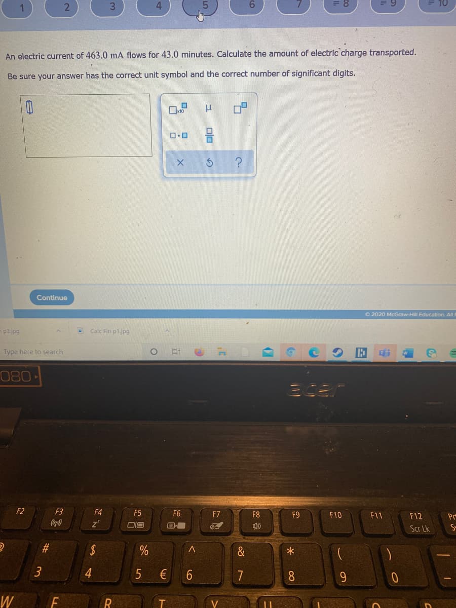 = 8
E 10
An electric current of 463.0 mA flows for 43.0 minutes. Calculate the amount of electric charge transported.
Be sure your answer has the correct unit symbol and the correct number of significant digits.
Continue
O 2020 McGraw-Hill Education. Al I
n p3.jpg
Calc Fin p1jpg
Type here to search
080
F2
F3
F4
F5
F6
F7
F8
F9
F10
F11
F12
Pr
z'
DIO
Scr Lk
S-
%23
&
4.
6.
7
W
%24
