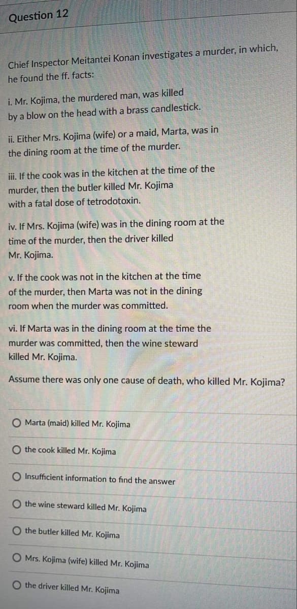 Question 12
Chief Inspector Meitantei Konan investigates a murder, in which,
he found the ff. facts:
i. Mr. Kojima, the murdered man, was killed
by a blow on the head with a brass candlestick.
ii. Either Mrs. Kojima (wife) or a maid, Marta, was in
the dining room at the time of the murder.
iii. If the cook was in the kitchen at the time of the
murder, then the butler killed Mr. Kojima
with a fatal dose of tetrodotoxin.
iv. If Mrs. Kojima (wife) was in the dining room at the
time of the murder, then the driver killed
Mr. Kojima.
v. If the cook was not in the kitchen at the time
of the murder, then Marta was not in the dining
room when the murder was committed.
vi. If Marta was in the dining room at the time the
murder was committed, then the wine steward
killed Mr. Kojima.
Assume there was only one cause of death, who killed Mr. Kojima?
O Marta (maid) killed Mr. Kojima
O the cook killed Mr. Kojima
O Insufficient information to find the answer
O the wine steward killed Mr. Kojima
O the butler killed Mr. Kojima
O Mrs. Kojima (wife) killed Mr. Kojima
O the driver killed Mr. Kojima
