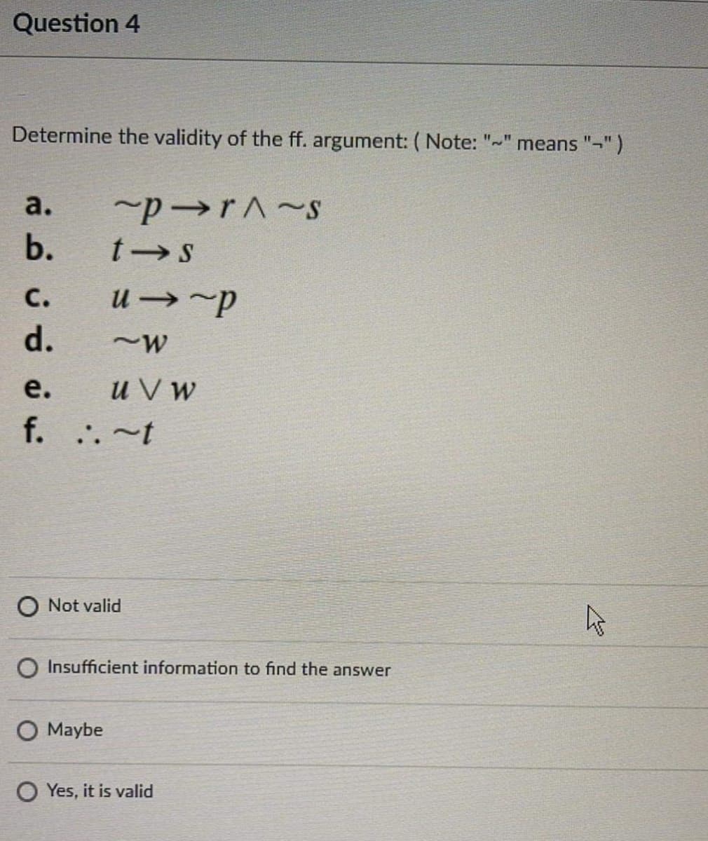 Question 4
Determine the validity of the ff. argument:( Note: "-" means "-")
а.
b.
С.
u →~p
d.
u V w
f. ..~t
е.
O Not valid
Insufficient information to find the answer
O Maybe
O Yes, it is valid
