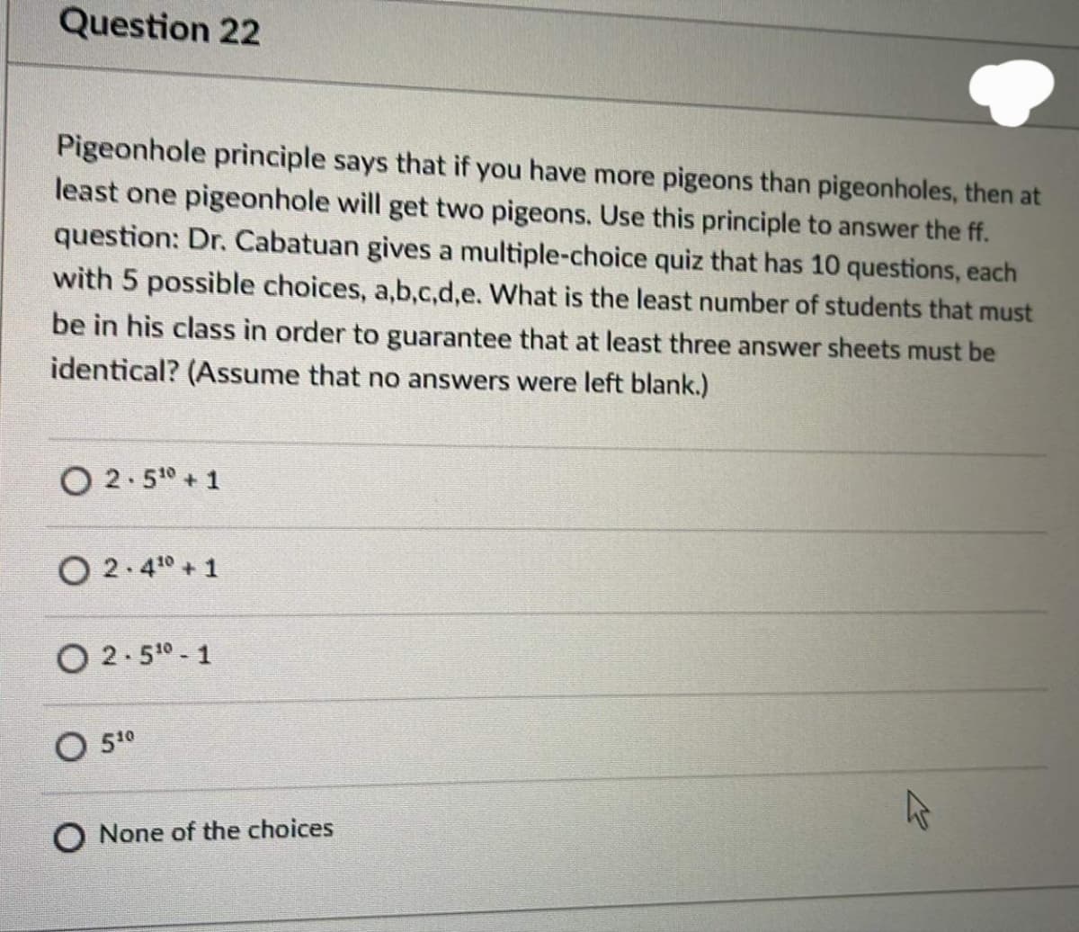 Question 22
Pigeonhole principle says that if you have more pigeons than pigeonholes, then at
least one pigeonhole will get two pigeons. Use this principle to answer the ff.
question: Dr. Cabatuan gives a multiple-choice quiz that has 10 questions, each
with 5 possible choices, a,b,c,d,e. What is the least number of students that must
be in his class in order to guarantee that at least three answer sheets must be
identical? (Assume that no answers were left blank.)
O 2.50 + 1
O 2.4° + 1
O 2.50 - 1
O 510
O None of the choices
