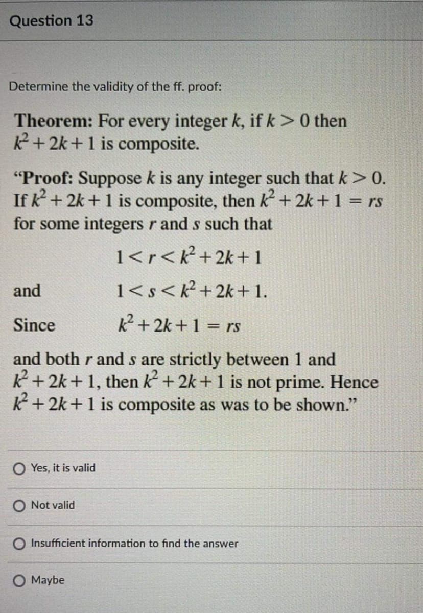 Question 13
Determine the validity of the ff. proof:
Theorem: For every integer k, if k >0 then
+2k +1 is composite.
"Proof: Suppose k is any integer such that k > 0.
If k + 2k + 1 is composite, then k + 2k +1 = rs
for some integers r and s such that
1<r<R+2k+1
and
1<s<k?+2k +1.
Since
2+2k+1 = rs
and both r and s are strictly between 1 and
K+ 2k + 1, then k + 2k + 1 is not prime. Hence
K+ 2k+1 is composite as was to be shown."
O Yes, it is valid
O Not valid
Insufficient information to find the answer
Maybe
