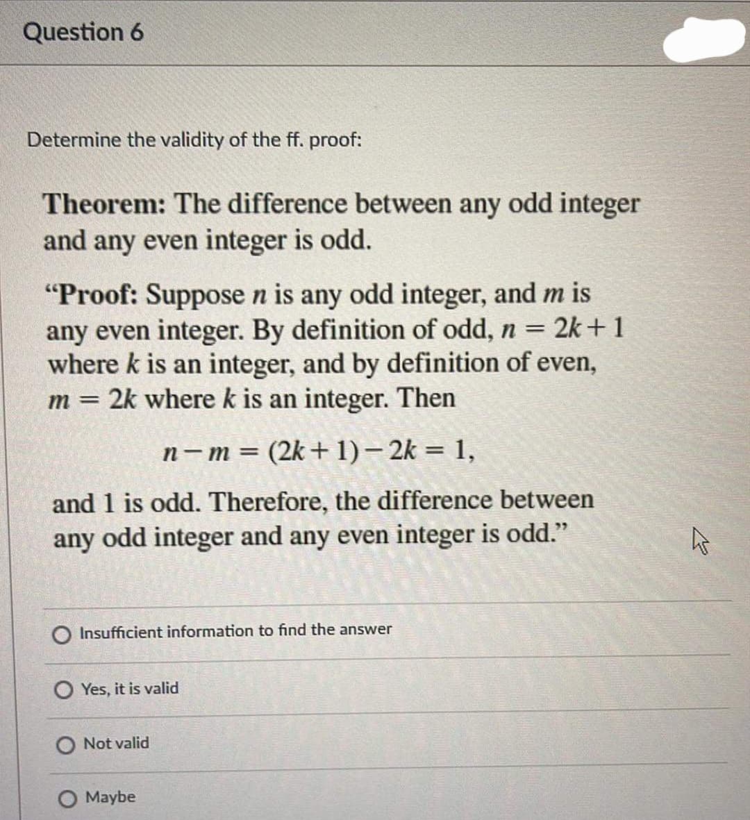 Question 6
Determine the validity of the ff. proof:
Theorem: The difference between any odd integer
and any even integer is odd.
"Proof: Suppose n is any odd integer, and m is
any even integer. By definition of odd, n = 2k+1
where k is an integer, and by definition of even,
m = 2k wherek is an integer. Then
n- m= (2k+ 1)– 2k = 1,
and 1 is odd. Therefore, the difference between
any odd integer and any even integer is odd."
Insufficient information to find the answer
O Yes, it is valid
O Not valid
Maybe
