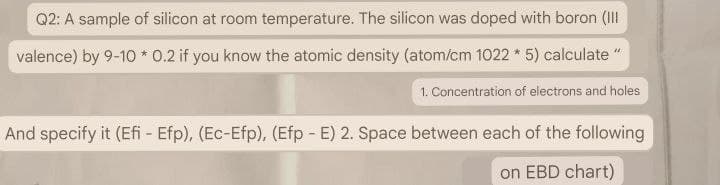 Q2: A sample of silicon at room temperature. The silicon was doped with boron (III
valence) by 9-10 * 0.2 if you know the atomic density (atom/cm 1022*5) calculate"
1. Concentration of electrons and holes
And specify it (Efi - Efp), (Ec-Efp), (Efp - E) 2. Space between each of the following
on EBD chart)