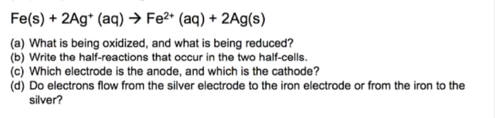 Fe(s) + 2Ag* (aq) → Fe2* (aq) + 2Ag(s)
(a) What is being oxidized, and what is being reduced?
(b) Write the half-reactions that occur in the two half-cells.
(c) Which electrode is the anode, and which is the cathode?
(d) Do electrons flow from the silver electrode to the iron electrode or from the iron to the
silver?
