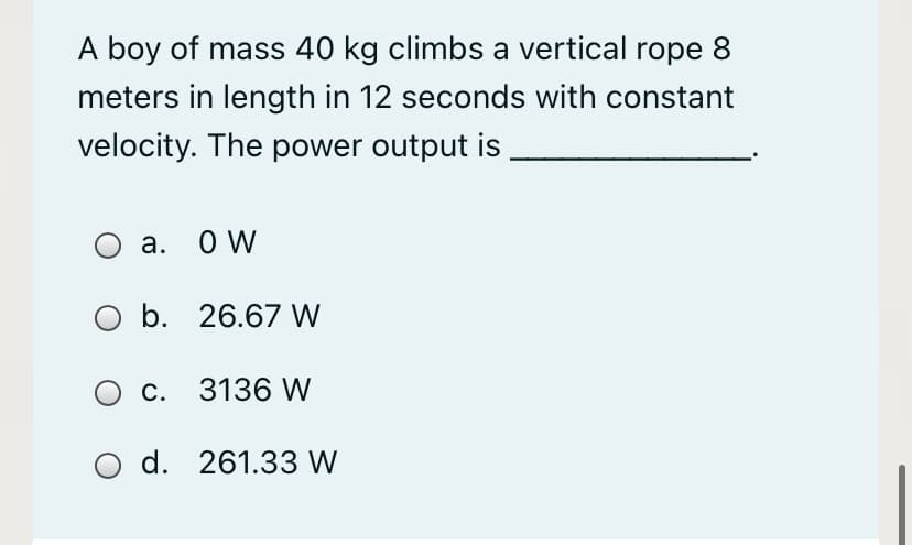 A boy of mass 40 kg climbs a vertical rope 8
meters in length in 12 seconds with constant
velocity. The power output is
а. О W
b. 26.67 W
О с. 3136 W
O d. 261.33 W
