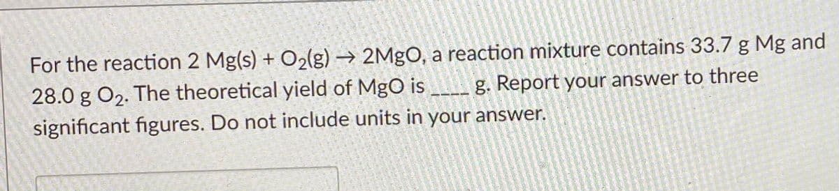 For the reaction 2 Mg(s) + O2(g) → 2MgO, a reaction mixture contains 33.7 g Mg and
28.0 g O2. The theoretical yield of MgO is _ g. Report your answer to three
significant figures. Do not include units in your answer.
