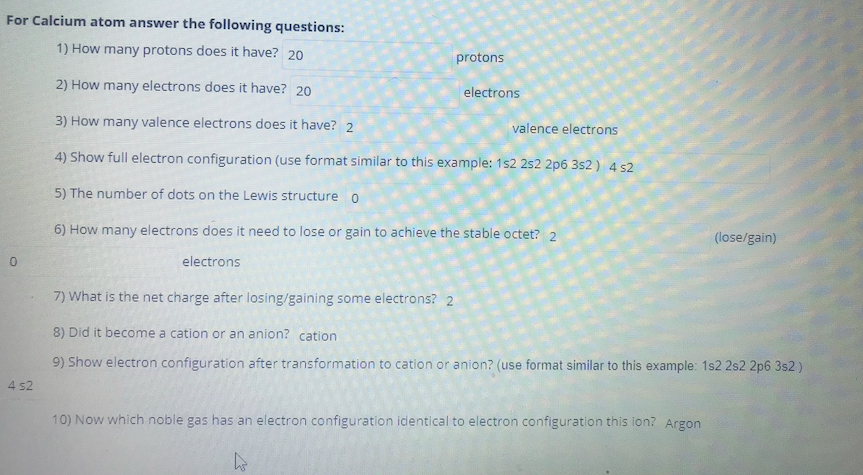 For Calcium atom answer the following questions:
1) How many protons does it have? 20
protons
2) How many electrons does it have? 20
electrons
3) How many valence electrons does it have? 2
valence electrons
4) Show full electron configuration (use format similar to this example: 1s2 252 2p6 3s2 ) 4 s2
5) The number of dots on the Lewis structure o
6) How many electrons does it need to lose or gain to achieve the stable octet? 2
(lose/gain)
electrons
7) What is the net charge after losing/gaining some electrons? 2
8) Did it become a cation or an anion? cation
9) Show electron configuration after transformation to cation or anion? (use format similar to this example: 1s2 2s2 2p6 3s2)
4 s2
10) Now which noble gas has an electron configuration identical to electron configuration this ion? Argon
