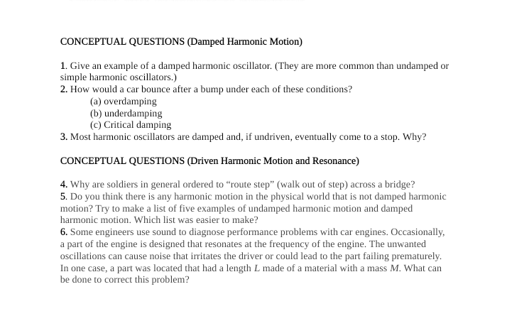 CONCEPTUAL QUESTIONS (Damped Harmonic Motion)
1. Give an example of a damped harmonic oscillator. (They are more common than undamped or
simple harmonic oscillators.)
2. How would a car bounce after a bump under each of these conditions?
(a) overdamping
(b) underdamping
(c) Critical damping
3. Most harmonic oscillators are damped and, if undriven, eventually come to a stop. Why?
CONCEPTUAL QUESTIONS (Driven Harmonic Motion and Resonance)
4. Why are soldiers in general ordered to “route step" (walk out of step) across a bridge?
5. Do you think there is any harmonic motion in the physical world that is not damped harmonic
motion? Try to make a list of five examples of undamped harmonic motion and damped
harmonic motion. Which list was easier to make?
6. Some engineers use sound to diagnose performance problems with car engines. Occasionally,
a part of the engine is designed that resonates at the frequency of the engine. The unwanted
oscillations can cause noise that irritates the driver or could lead to the part failing prematurely.
In one case, a part was located that had a length L made of a material with a mass M. What can
be done to correct this problem?
