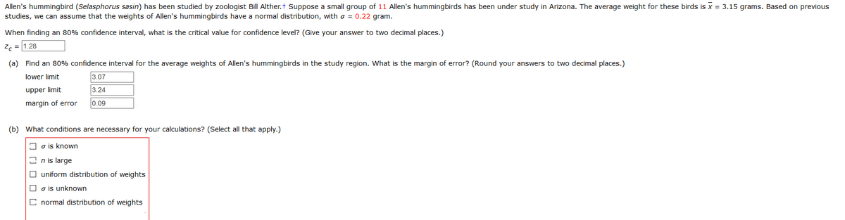 Allen's hummingbird (Selasphorus sasin) has been studied by zoologist Bill Alther.t Suppose a small group of 11 Allen's hummingbirds has been under study in Arizona. The average weight for these birds is x = 3.15 grams. Based on previous
studies, we can assume that the weights of Allen's hummingbirds have a normal distribution, with o = 0.22 gram.
When finding an 80% confidence interval, what is the critical value for confidence level? (Give your answer to two decimal places.)
2c = 1.28
(a) Find an 80% confidence interval for the average weights of Allen's hummingbirds in the study region. What is the margin of error? (Round your answers to two decimal places.)
lower limit
3.07
upper limit
3.24
margin of error
0.09
(b) What conditions are necessary for your calculations? (Select all that apply.)
I o is known
I n is large
O uniform distribution of weights
O o is unknown
C normal distribution of weights

