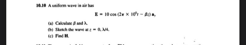 10.10 A uniform wave in air has
E = 10 cos (2xx 10°t - Bz) ay
(a) Calculate 3 and X.
(b) Sketch the wave at z = 0, N4.
(c) Find H.