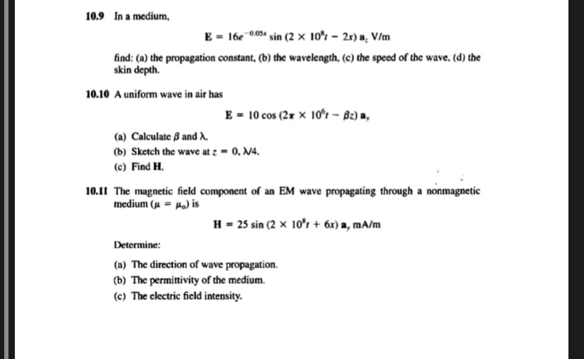 10.9 In a medium,
E 16e-0.05x sin (2 × 10% - 2x) a. V/m
find: (a) the propagation constant, (b) the wavelength, (c) the speed of the wave, (d) the
skin depth.
10.10 A uniform wave in air has
E = 10 cos (2xx 10°r - Bz) ay
(a) Calculate 3 and A.
(b) Sketch the wave at z = 0, №4.
(c) Find H.
10.11 The magnetic field component of an EM wave propagating through a nonmagnetic
medium (μ = μ) is
H = 25 sin (2 × 10³ + 6x) a, mA/m
Determine:
(a) The direction of wave propagation.
(b) The permittivity of the medium.
(c) The electric field intensity.