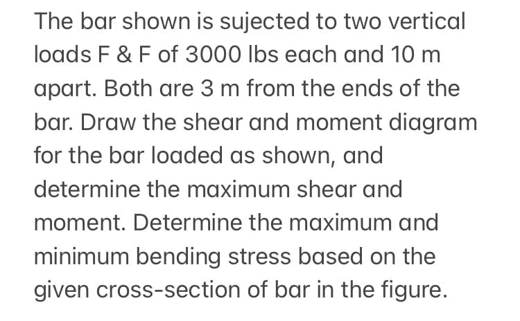 The bar shown is sujected to two vertical
loads F & F of 3000 lbs each and 10 m
apart. Both are 3 m from the ends of the
bar. Draw the shear and moment diagram
for the bar loaded as shown, and
determine the maximum shear and
moment. Determine the maximum and
minimum bending stress based on the
given cross-section of bar in the figure.
