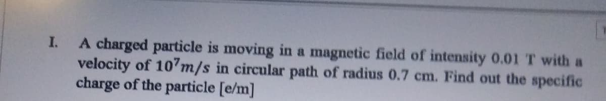 A charged particle is moving in a magnetic field of intensity 0.01T with a
velocity of 107m/s in circular path of radius 0.7 cm. Find out the specific
charge of the particle [e/m]
I.
