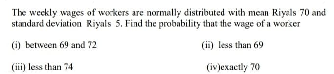 The weekly wages of workers are normally distributed with mean Riyals 70 and
standard deviation Riyals 5. Find the probability that the wage of a worker
(i) between 69 and 72
(ii) less than 69
(iii) less than 74
(iv)exactly 70
