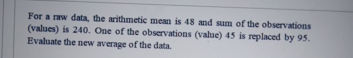 For a raw data, the arithmetic mean is 48 and sum of the observations
(values) is 240. One of the observations (value) 45 is replaced by 95.
Evaluate the new average of the data.
