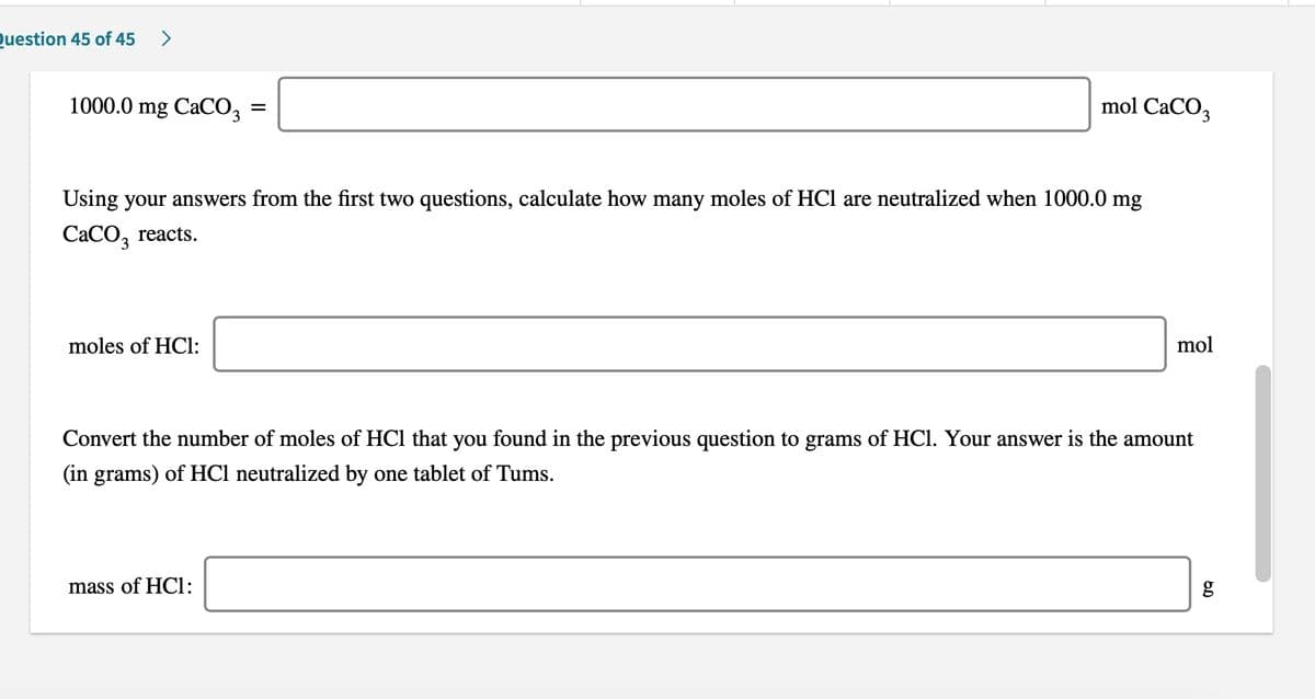 Question 45 of 45
1000.0 mg CaCO3
mol CaCO3
Using your answers from the first two questions, calculate how many moles of HCl are neutralized when 1000.0 mg
CACO, reacts.
moles of HCl:
mol
Convert the number of moles of HCl that you found in the previous question to grams of HCI. Your answer is the amount
(in grams) of HCl neutralized by one tablet of Tums.
mass of HCl:
