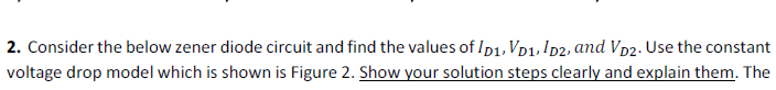 2. Consider the below zener diode circuit and find the values of Ip1, Vp1, ID2, and Vp2. Use the constant
voltage drop model which is shown is Figure 2. Show your solution steps clearly and explain them. The
