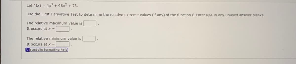 Let f (x) = 4x³ + 48x² + 73.
Use the First Derivative Test to determine the relative extreme values (if any) of the function f. Enter N/A in any unused answer blanks.
The relative maximum value is
It occurs at x =
The relative minimum value is
It occurs at x =|
symbolic formatting help
