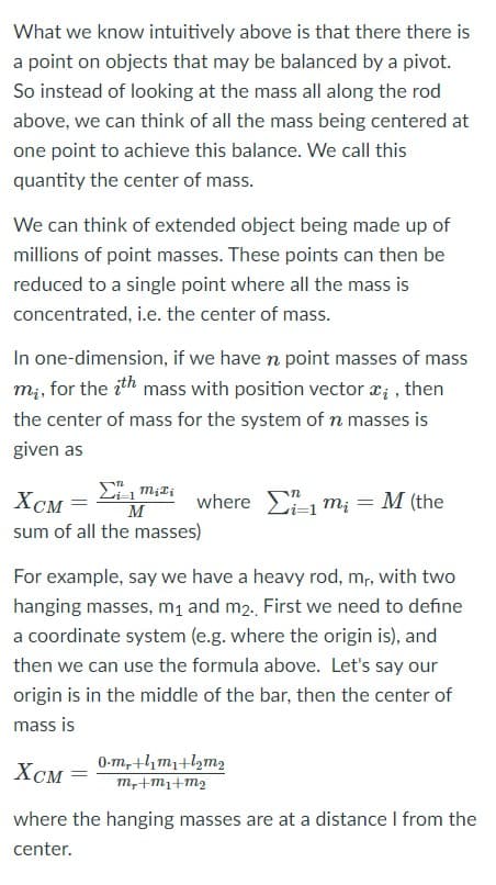 What we know intuitively above is that there there is
a point on objects that may be balanced by a pivot.
So instead of looking at the mass all along the rod
above, we can think of all the mass being centered at
one point to achieve this balance. We call this
quantity the center of mass.
We can think of extended object being made up of
millions of point masses. These points can then be
reduced to a single point where all the mass is
concentrated, i.e. the center of mass.
In one-dimension, if we have n point masses of mass
m;, for the ith mass with position vector x; , then
the center of mass for the system of n masses is
given as
Хсм
XCM =
where E m; = M (the
M
sum of all the masses)
For example, say we have a heavy rod, m, with two
hanging masses, m, and m2. First we need to define
a coordinate system (e.g. where the origin is), and
then we can use the formula above. Let's say our
origin is in the middle of the bar, then the center of
mass is
XCM =
0-m, thm1+l2m2
m,+m1+m2
where the hanging masses are at a distance I from the
center.
