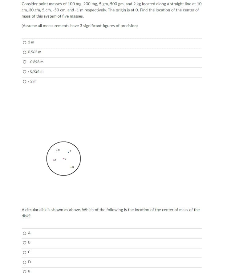 Consider point masses of 100 mg, 200 mg, 5 gm, 500 gm, and 2 kg located along a straight line at 10
cm, 30 cm, 5 cm, -50 cm, and -1 m respectively. The origin is at 0. Find the location of the center of
mass of this system of five masses.
(Assume all measurements have 3 significant figures of precision)
2 m
0.563 m
O - 0.898 m
- 0.924 m
O - 2 m
A
-8
A circular disk is shown as above. Which of the following is the location of the center of mass of the
disk?
O A
O E
