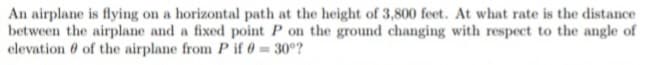 An airplane is flying on a horizontal path at the height of 3,800 feet. At what rate is the distance
between the airplane and a fixed point P on the ground changing with respect to the angle of
elevation 0 of the airplane from P if 0 = 30°?
