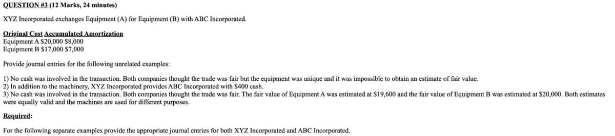 QUESTION #3 (12 Marks, 24 minutes)
XYZ Incorporated exchanges Equipment (A) for Equipment (B) with ABC Incorporated.
Original Cost Accumulated Amortization
Equipment A $20,000 $8,000
Equipment B $17,000 $7,000
Provide journal entries for the following unrelated examples:
1) No cash was involved in the transaction. Both companies thought the trade was fair but the equipment was unique and it was impossible to obtain an estimate of fair value.
2) In addition to the machinery, XYZ Incorporated provides ABC Incorporated with $400 cash.
3) No cash was involved in the transaction. Both companies thought the trade was fair. The fair value of Equipment A was estimated at $19,600 and the fair value of Equipment B was estimated at $20,000. Both estimates
were equally valid and the machines are used for different purposes.
Required:
For the following separate examples provide the appropriate journal entries for both XYZ Incorporated and ABC Incorporated.