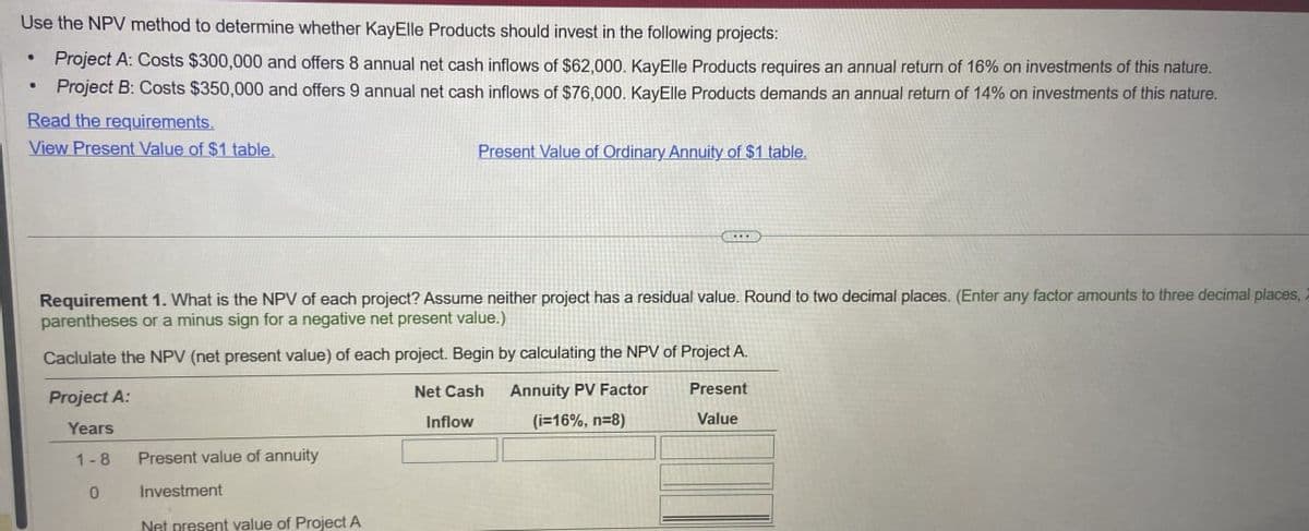 Use the NPV method to determine whether KayElle Products should invest in the following projects:
•
Project A: Costs $300,000 and offers 8 annual net cash inflows of $62,000. KayElle Products requires an annual return of 16% on investments of this nature.
•
Project B: Costs $350,000 and offers 9 annual net cash inflows of $76,000. KayElle Products demands an annual return of 14% on investments of this nature.
Read the requirements,
View Present Value of $1 table.
Present Value of Ordinary Annuity of $1 table.
Requirement 1. What is the NPV of each project? Assume neither project has a residual value. Round to two decimal places. (Enter any factor amounts to three decimal places,
parentheses or a minus sign for a negative net present value.)
Caclulate the NPV (net present value) of each project. Begin by calculating the NPV of Project A.
Project A:
Years
1-8
Present value of annuity
0
Investment
Net present value of Project A
Net Cash
Inflow
Annuity PV Factor
Present
(i=16%, n=8)
Value