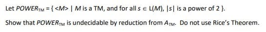 Let POWERTM = { <M> | M is a TM, and for all s € L(M), Is| is a power of 2}.
Show that POWERTM is undecidable by reduction from ATM. Do not use Rice's Theorem.