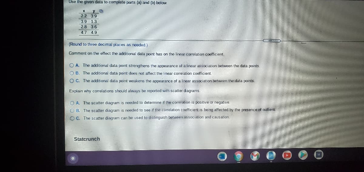 Use the given data to complete parts (a) and (b) below.
2.2 3.9
3.9 1.3
2.8 36
4.7 4.9
(Round to three decimal places as needed.)
Comment on the effect the additional data point has on the linear correlation coefficient.
O A. The additional data point strengthens the appearance of a linear association between the data points.
O B. The additional data point does not affect the linear correlation coefficient
O C. The additional data point weakens the appearance of a linear association between the data points.
Explain why correlations should always be reported with scatter diagrams.
O A. The scatter diagram is needed to determine if the correlation is positive or negative.
O B. The scatter diagram is needed to see if the correlation coefficient is being affected by the presence of outliers.
O C. The scatter diagram can be used to distinguish between association and causation.
Statcrunch
M
