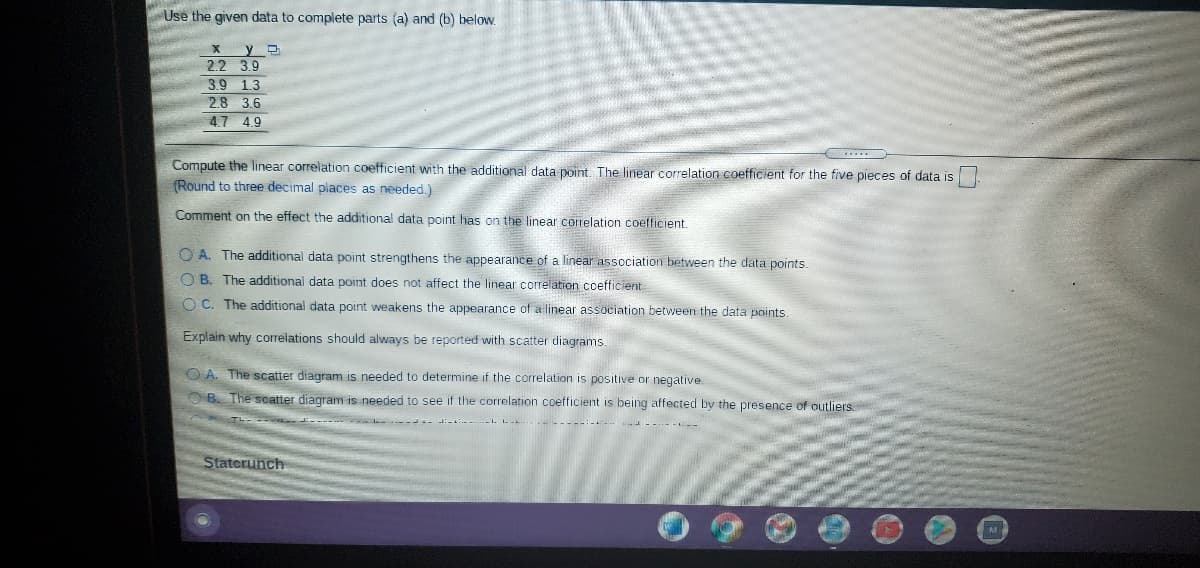 Use the given data to complete parts (a) and (b) below.
2.2 3.9
3.9 1.3
2.8 3.6
4.7 49
Compute the linear correlation coefficient with the additional data point The linear correlation coefficient for the five pieces of data is
(Round to three decimal places as needed.)
Comment on the effect the additional data point has on the linear correlation coeflicient.
O A. The additional data point strengthens the appearance of a linear nssociation between the data points.
O B. The additional data point does not affect the linear correlation coefficient
O C. The additional data point weakens the appearance of a linear association between the data points.
Explain why correlations should always be reported with scatter diagrams
O A. The scatter diagram is needed to determine if the correlation is positive or negative.
OB. The scatter diagram is needed to see if the correlation coefficient is being affected by the presence of outliers.
Staterunch
