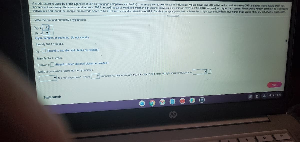 A credit score is used by credit agencies (such as mortgage companies and banks) to assess the cred tworthiness of individuals. Valuos range from 300 to 850, wth a credit score over 700 considered to he a quality credit risk.
According to a survey, the mean credit score is 703.7. A credit analyst wondered whether high-income indiv iduals (incomes in excess of $100,000 per year) had higher credit scores. He aotained a random sample of 41 high income
individuals and found the sample mean credit score to bo 715.9 with a standard deviation of 81.9 Condu the appropriate test to determine if high-income individuals have higher credit scores at the a=0 05 level af significance.
Stato the null and alternative hypotheses.
Ho: 4
(Type integers or decimais. Do not round.)
Identify the t-statistic
Lo = (Round 10 two decimal places as needed.)
Identity the P value.
P-value = (Round to thrce decimal olaces as needed)
Make a conclusion regarding the hypothesis.
the null hypothesio. There
sufficient ev dence to caim thal the mean credit score of high-nenme individuels is
Next
Statcrunch
O O A VI 10:35
