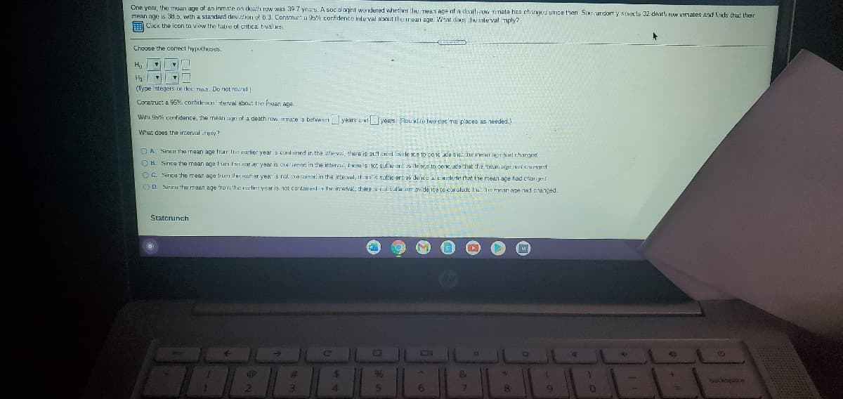 One yenr, the nean age of an inmate on death row was 39.7 yea's. A sociologist woridered whether the mea1 age of a dealh-rov innate heS chinged since then. St randomy scects 32 death ruw inmates and finds that their
mean age is 38.5, with a standard devintion of 6.3. Construe: a 95% confidence inte val about thee rean age. What does thu inte'val mply?
E Cick the icon to view the lab'e of critical t-values
Choose the correct hypokheses.
(Type integers or doci nais. Do not round)
Construct a 95% contideen interval about Ine fiean age
With G% confidence, the mean uure of a death row rmate is betvan years uid years. Roulp wo dọc nal places as needed.)
What does the interval iply?
O A. Sinca the mean age fror the narlier year is contined in the interval, there is suf cient iNde CE to co1c ude thet the iei e hard rhanged
O B. Since the mean age fun l'i ear ier year is curlainod in :he interval, there is 1o: sule e vleirs to ceC, uda hat the mean age iri tHnged
O C. Since the mean age fron ihn narior year is not curtainod in the inte:val, ha is suftic ert av de nee Einilude that the mean age had chan grd
OD. Sinra he mean age from the srlinr yoar is 1ot contained in the interval, there is-tul sufir att avide nca tó canolude la n mnan age nad chenged.
Statcrunch
24
96
2.
3
6.
