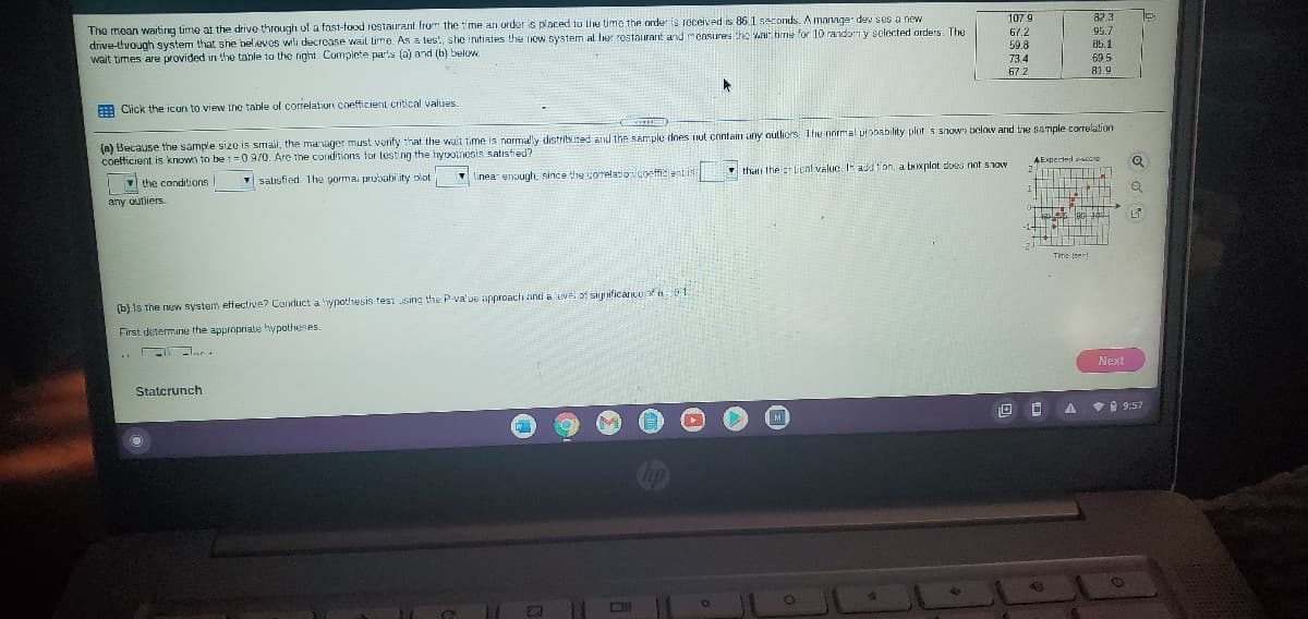 The moan waiting time at the drive through of a fast-food restaurant from the time an order is placed to lie time the order is rcceived is 86.1 seconds. A manage dev sos a new
drive-through system that she believos wili decroase wait Lime. As a test, she initiates the now system al Ier rostaurant ard measures tho wai tirme for 10 randor y solected orders. The
wait times are provided in the tahle to the right. Complete parts (a) and (b) below
82.3
95.7
85.1
107.9
67.2
59.8
73.4
69.5
67.2
81.9
A Click the icun to view the table of correlation coefficient critical values.
(a) Because the sample size is smal, the marvager must verify hat the wait time is normally distribted and the sample does nut contain any outliers The nnrmal probability plot s shown below and tre sample correlation
AExpecied score
2 TIT
coetticient is known to be 1 =0 9/0. Are the conditions tor testing the hyooinesis satisfied?
thai the lcnl valuc I add tion, a boxplot dous nat show
V salisfied. The porma prubability plot
V linea enough, since the uorelation coetfidient is
the conditions
I
any outlierS.
Time (ser
(b) Is the new system effective? Conduct a ypothesis tesi sing the P-va'ue approach and a ivei of siynificancesf a 1
First determine the appropriate hypotheses.
Next
Statcrunch
• 9:57
M
