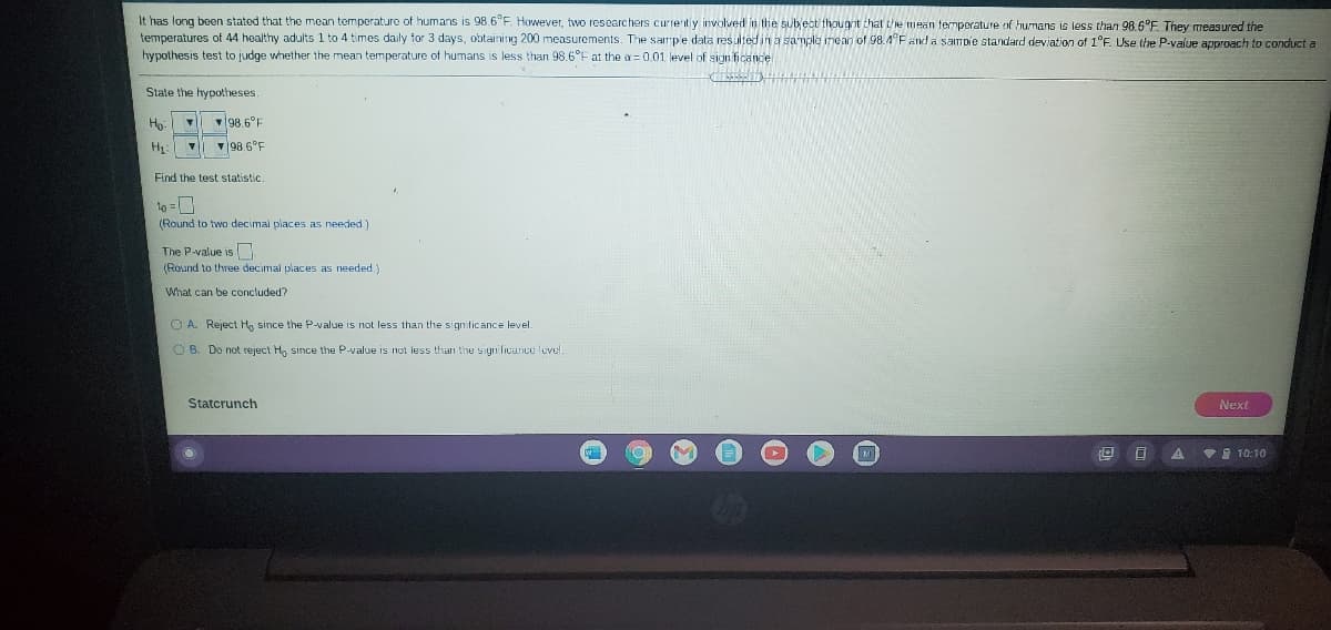 It has long been stated that the mean temperature of humans is 98.6°F. However, two researchers currently ivolved in the subect thougnt chat the mean temporature of humans is less than 98.6°F. They measured the
temperatures of 44 healthy adults 1 to 4 times daily for 3 days, obtaining 200 measurements. The sampe data resulted in a sample mean of 98.4°F and a sampie standard deviation of 1°F. Use the P-value approach to conduct a
hypothesis test to judge whether the mean temperature of humans is less than 98.6°F at the a= 0.01 level of sign ficance
State the hypotheses
98.6°F
v98.6°F
Find the test statistic.
to =0
(Round to two decimal piaces as needed)
The P-value is
(Round to three decimal places as needed.)
What can be concluded?
O A. Reject H, since the P-value is not less than the significance level.
O B. Do not reject H, since the P-value is not less than the sigrificance level.
Statcrunch
Next
VI 10:10
