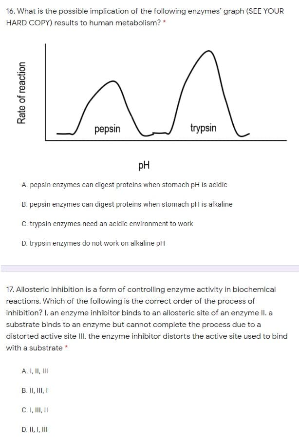 16. What is the possible implication of the following enzymes' graph (SEE YOUR
HARD COPY) results to human metabolism? *
pepsin
trypsin
pH
A. pepsin enzymes can digest proteins when stomach pH is acidic
B. pepsin enzymes can digest proteins when stomach pH is alkaline
C. trypsin enzymes need an acidic environment to work
D. trypsin enzymes do not work on alkaline pH
17. Allosteric inhibition is a form of controlling enzyme activity in biochemical
reactions. Which of the following is the correct order of the process of
inhibition? I. an enzyme inhibitor binds to an allosteric site of an enzyme II. a
substrate binds to an enzyme but cannot complete the process due to a
distorted active site II. the enzyme inhibitor distorts the active site used to bind
with a substrate *
A. I, II, II
B. II, III I
C. I, II, I
D. II, I, II
Rate of reaction
