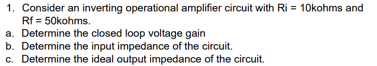 1. Consider an inverting operational amplifier circuit with Ri = 10kohms and
Rf = 50kohms.
a. Determine the closed loop voltage gain
b. Determine the input impedance of the circuit.
c. Determine the ideal output impedance of the circuit.
