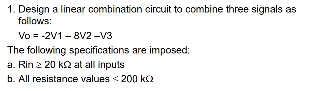 1. Design a linear combination circuit to combine three signals as
follows:
Vo = -2V1 – 8V2 -V3
%3|
The following specifications are imposed:
a. Rin > 20 k at all inputs
b. All resistance values < 200 k2
