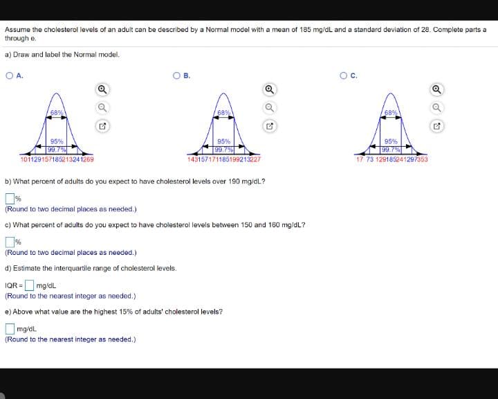 Assume the cholesterol levels of an adult can be described by a Normal model with a mean of 185 mg/dL and a standard deviation of 28. Complete parts a
through e.
a) Draw and label the Normal model.
OA.
В.
Oc.
68%
68%
68%
95%
99.7%
95%
95%
99.7%
17 73 129185241297353
99.7%
10112915718521324 1269
143157171185199213227
b) What percent of adults do you expect to have cholesterol levels over 190 mg/dL?
(Round to two decimal places as needed.)
c) What percent of adults do you expect to have cholesterol levels between 150 and 160 mg/dL?
(Round to two decimal places as needed.)
d) Estimate the interquartile range of cholesterol levels.
IQR = mg/dl
(Round to the nearest integer as needed.)
e) Above what value are the highest 15% of adults' cholesterol levels?
mg/dl
(Round to the nearest integer as needed.)
