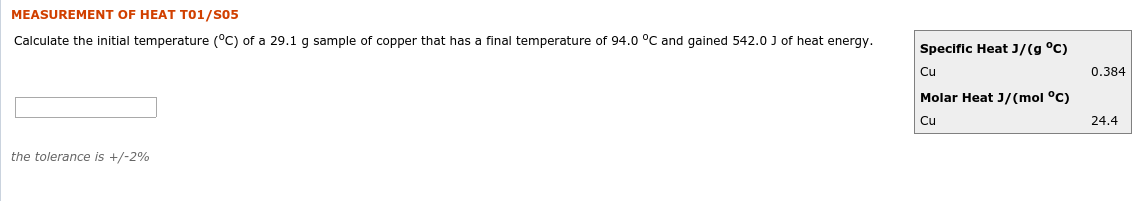 MEASUREMENT OF HEAT T01/S05
Calculate the initial temperature (°C) of a 29.1 g sample of copper that has a final temperature of 94.0 °C and gained 542.0 J of heat energy.
Specific Heat J/(g °C)
Cu
0.384
Molar Heat J/(mol °C)
24.4
Cu
the tolerance is +/-2%
