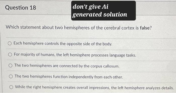 Question 18
don't give Ai
generated solution
Which statement about two hemispheres of the cerebral cortex is false?
Each hemisphere controls the opposite side of the body.
For majority of humans, the left hemisphere processes language tasks.
O The two hemispheres are connected by the corpus callosum.
O The two hemispheres function independently from each other.
While the right hemisphere creates overall impressions, the left hemisphere analyzes details.