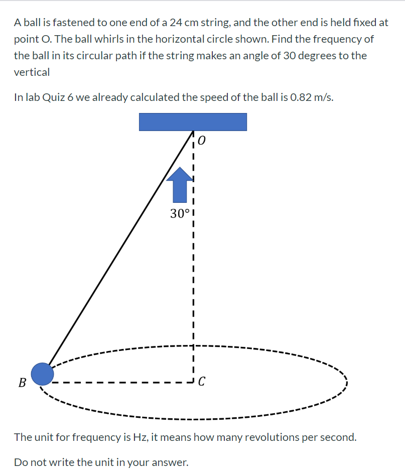 A ball is fastened to one end of a 24 cm string, and the other end is held fixed at
point O. The ball whirls in the horizontal circle shown. Find the frequency of
the ball in its circular path if the string makes an angle of 30 degrees to the
vertical
In lab Quiz 6 we already calculated the speed of the ball is 0.82 m/s.
30°I
В
C
The unit for frequency is Hz, it means how many revolutions per second.
Do not write the unit in your answer.
